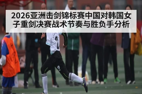 2026亚洲击剑锦标赛中国对韩国女子重剑决赛战术节奏与胜负手分析