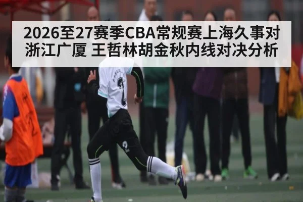 2026至27赛季CBA常规赛上海久事对浙江广厦 王哲林胡金秋内线对决分析