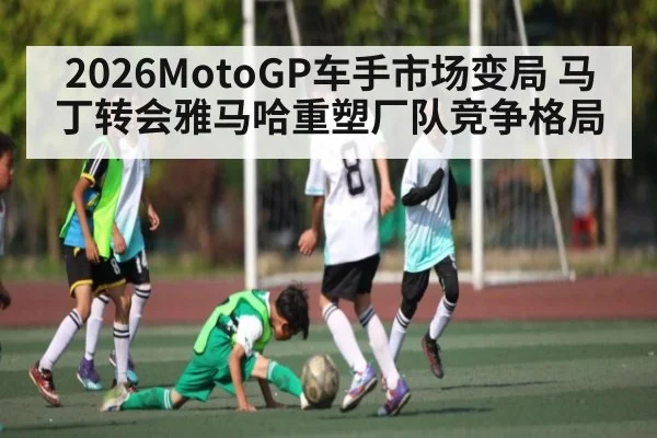 2026MotoGP车手市场变局 马丁转会雅马哈重塑厂队竞争格局